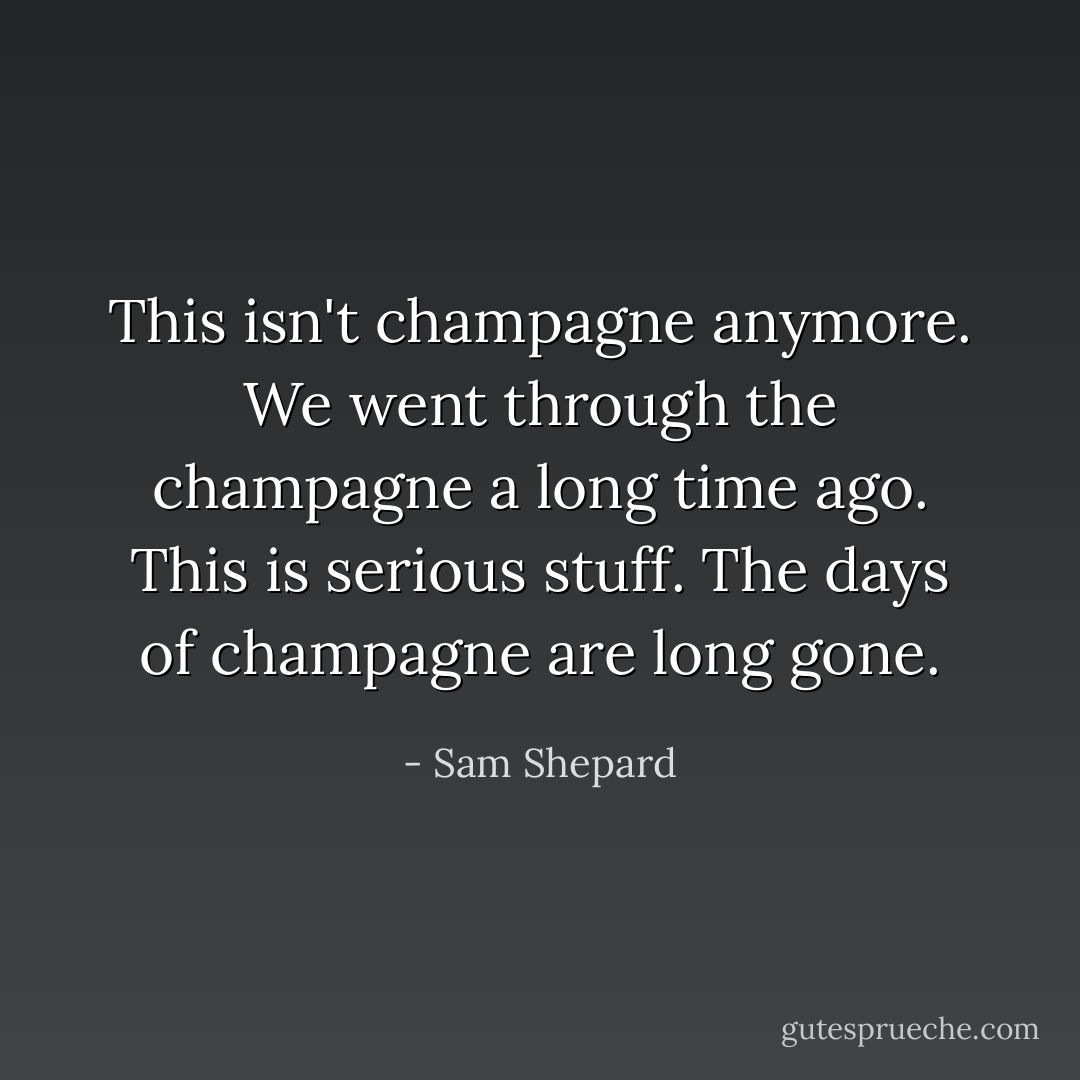 This isn't champagne anymore. We went through the champagne a long time ago. This is serious stuff. The days of champagne are long gone. - Sam Shepard