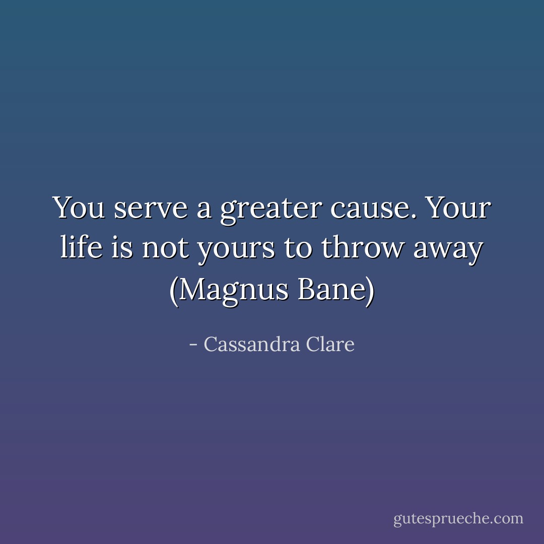 You serve a greater cause. Your life is not yours to throw away (Magnus Bane) - Cassandra Clare