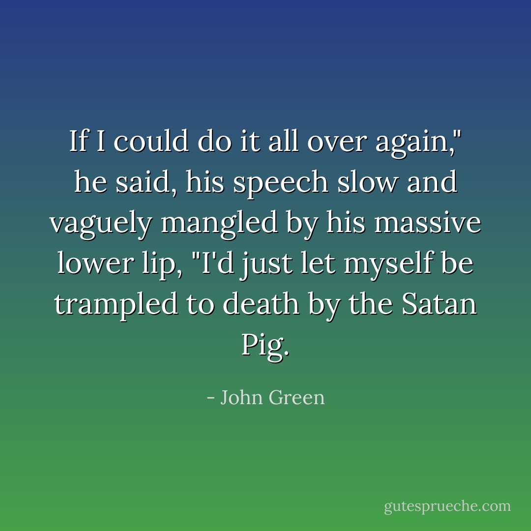 If I could do it all over again," he said, his speech slow and vaguely mangled by his massive lower lip, "I'd just let myself be trampled to death by the Satan Pig. - John Green