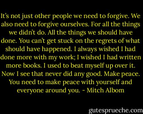 It’s not just other people we need to forgive. We also need to forgive ourselves. For all the things we didn’t do. All the things we should have done. You can’t get stuck on the regrets of what should have happened. I always wished I had done more with my work; I wished I had written more books. I used to beat myself up over it. Now I see that never did any good. Make peace. You need to make peace with yourself and everyone around you. - Mitch Albom