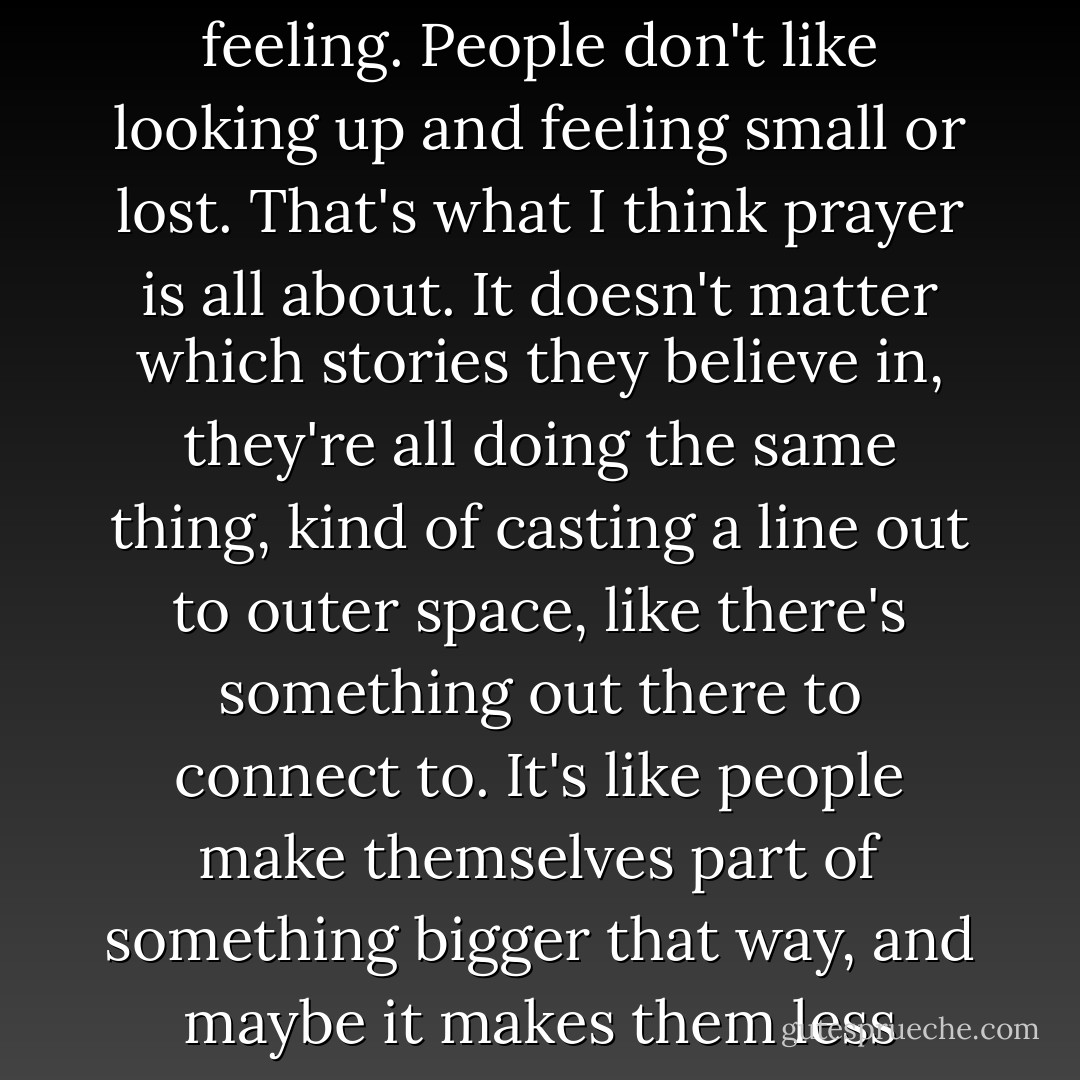 Well, see, I think it's that most people don't like that lonely feeling. People don't like looking up and feeling small or lost. That's what I think prayer is all about. It doesn't matter which stories they believe in, they're all doing the same thing, kind of casting a line out to outer space, like there's something out there to connect to. It's like people make themselves part of something bigger that way, and maybe it makes them less afraid. - Craig Silvey