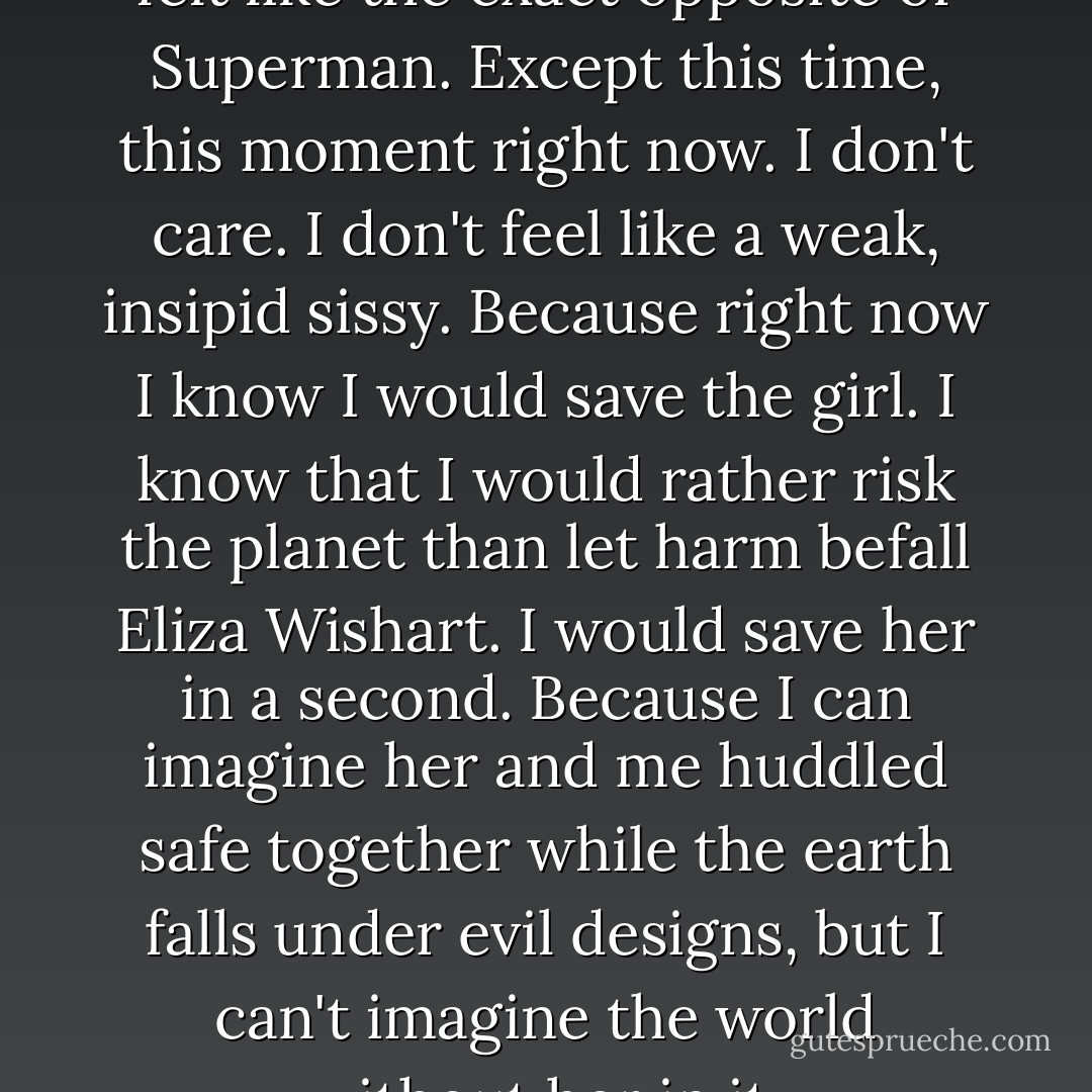 Every instance in my life, I've felt like the exact opposite of Superman. Except this time, this moment right now. I don't care. I don't feel like a weak, insipid sissy. Because right now I know I would save the girl. I know that I would rather risk the planet than let harm befall Eliza Wishart. I would save her in a second. Because I can imagine her and me huddled safe together while the earth falls under evil designs, but I can't imagine the world without her in it. - Craig Silvey