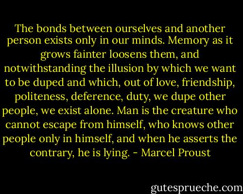 The bonds between ourselves and another person exists only in our minds. Memory as it grows fainter loosens them, and notwithstanding the illusion by which we want to be duped and which, out of love, friendship, politeness, deference, duty, we dupe other people, we exist alone. Man is the creature who cannot escape from himself, who knows other people only in himself, and when he asserts the contrary, he is lying. - Marcel Proust