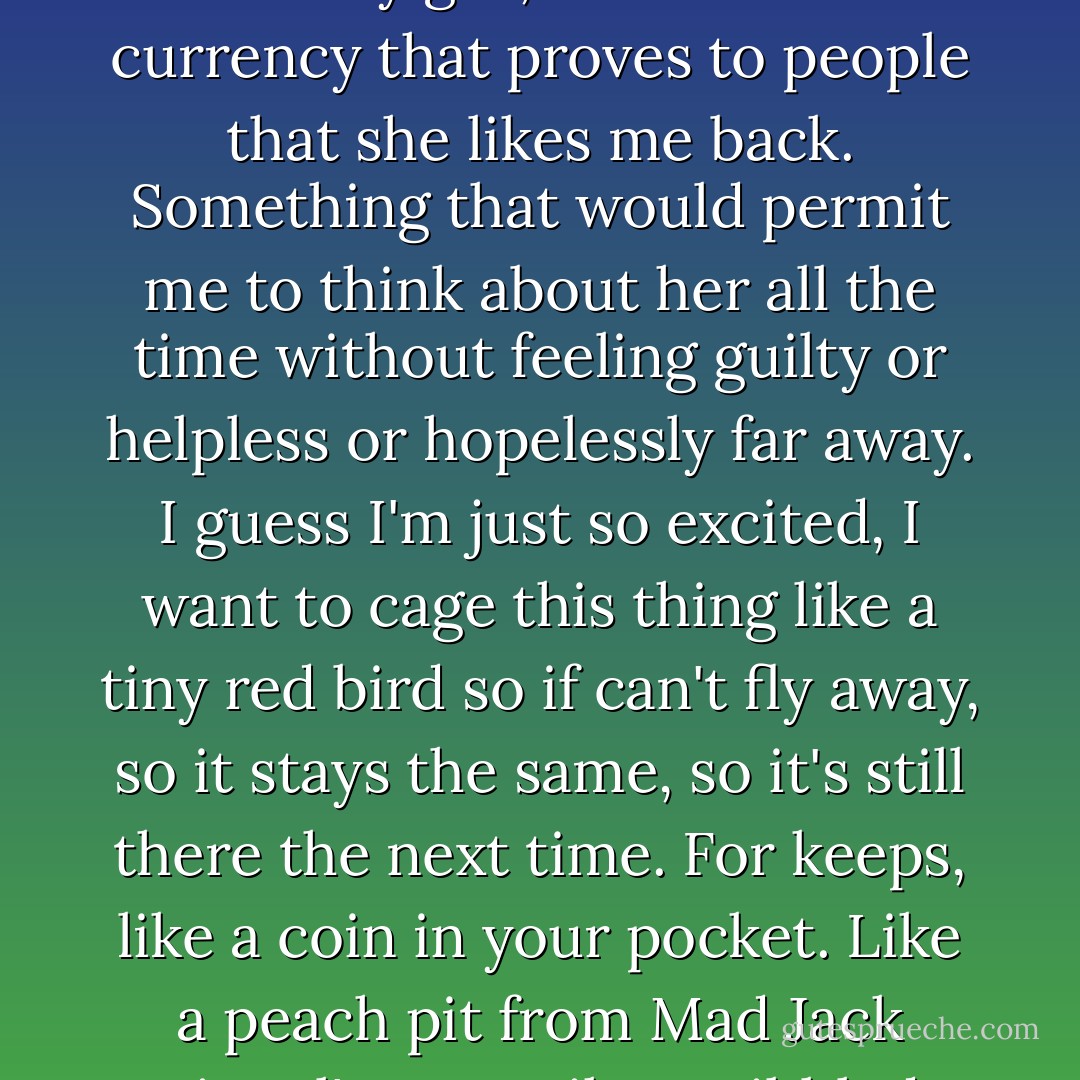 I feel as though I should say something profound, or enact some rite, or trade something to make it official. I want to transfer some trinket which would allow me to say that she's my girl, some kind of currency that proves to people that she likes me back. Something that would permit me to think about her all the time without feeling guilty or helpless or hopelessly far away. I guess I'm just so excited, I want to cage this thing like a tiny red bird so if can't fly away, so it stays the same, so it's still there the next time. For keeps, like a coin in your pocket. Like a peach pit from Mad Jack Lionel's tree. Like scribbled words in a locked suitcase. A bright balloon to tie to your bedpost. And you want to hug it close, hold it, but not so tight it bursts. - Craig Silvey