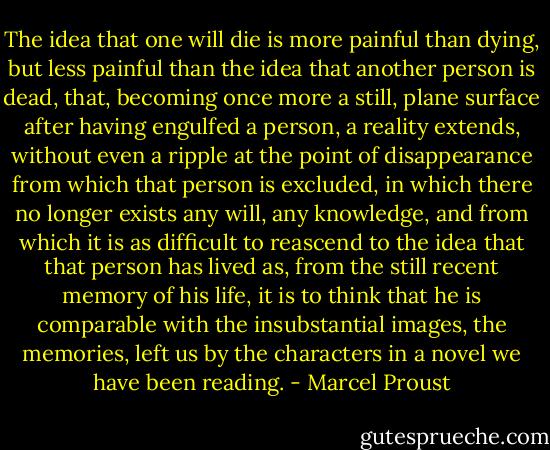 The idea that one will die is more painful than dying, but less painful than the idea that another person is dead, that, becoming once more a still, plane surface after having engulfed a person, a reality extends, without even a ripple at the point of disappearance from which that person is excluded, in which there no longer exists any will, any knowledge, and from which it is as difficult to reascend to the idea that that person has lived as, from the still recent memory of his life, it is to think that he is comparable with the insubstantial images, the memories, left us by the characters in a novel we have been reading. - Marcel Proust