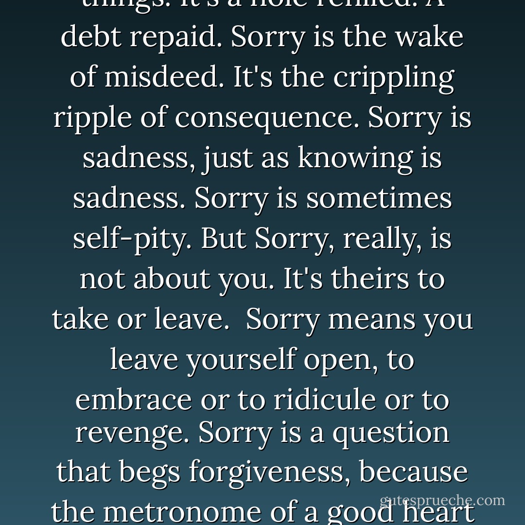 <i>Sorry.</i><br /><br /><i>Sorry</i> means you feel the pulse of other people's pain as well as your own, and saying it means you take a share of it. And so it binds us together, makes us trodden and sodden as one another. <i>Sorry</i> is a lot of things. It's a hole refilled. A debt repaid. <i>Sorry</i> is the wake of misdeed. It's the crippling ripple of consequence. <i>Sorry</i> is sadness, just as knowing is sadness. <i>Sorry</i> is sometimes self-pity. But <i>Sorry</i>, really, is not about you. It's theirs to take or leave.<br /><br /><i>Sorry</i> means you leave yourself open, to embrace or to ridicule or to revenge. <i>Sorry</i> is a question that begs forgiveness, because the metronome of a good heart won't settle until things are set right and true. <i>Sorry</i> doesn't take things back, but it pushes things forward. It bridges the gap. <i>Sorry</i> is a sacrament. It's an offering. A gift. - Craig Silvey