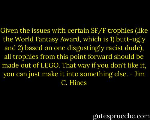 Given the issues with certain SF/F trophies (like the World Fantasy Award, which is 1) butt-ugly and 2) based on one disgustingly racist dude), all trophies from this point forward should be made out of LEGO. That way if you don't like it, you can just make it into something else. - Jim C. Hines