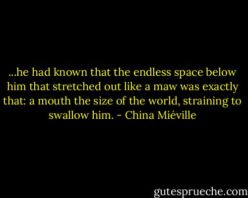 ...he had known that the endless space below him that stretched out like a maw was exactly that: a mouth the size of the world, straining to swallow him. - China Miéville