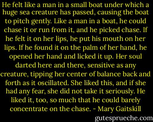 He felt like a man in a small boat under which a huge sea creature has passed, causing the boat to pitch gently. Like a man in a boat, he could chase it or run from it, and he picked chase. If he felt it on her lips, he put his mouth on her lips. If he found it on the palm of her hand, he opened her hand and licked it up. Her soul darted here and there, sensitive as any creature, tipping her center of balance back and forth as it oscillated. She liked this, and if she had any fear, she did not take it seriously. He liked it, too, so much that he could barely concentrate on the chase. - Mary Gaitskill