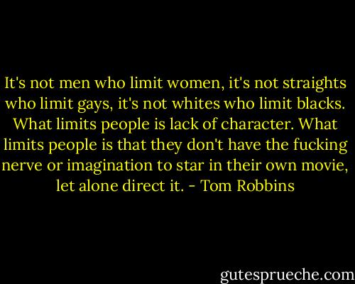 It's not men who limit women, it's not straights who limit gays, it's not whites who limit blacks. What limits people is lack of character. What limits people is that they don't have the fucking nerve or imagination to star in their own movie, let alone direct it. - Tom Robbins