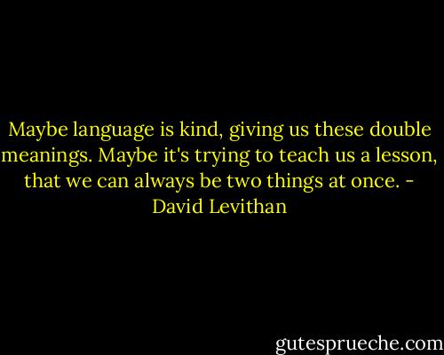 Maybe language is kind, giving us these double meanings. Maybe it's trying to teach us a lesson, that we can always be two things at once. - David Levithan