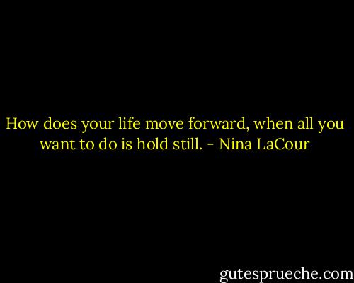 How does your life move forward, when all you want to do is hold still. - Nina LaCour