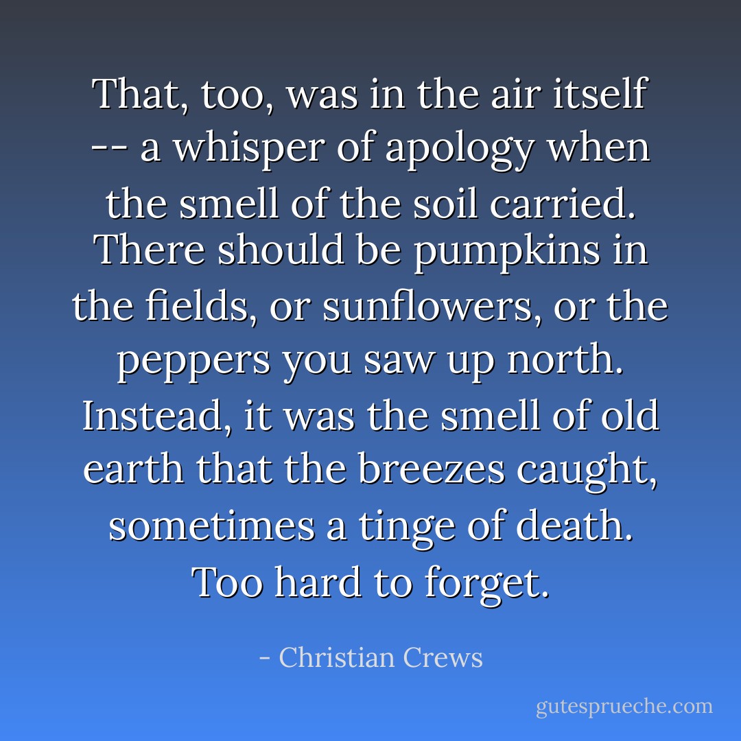 That, too, was in the air itself -- a whisper of apology when the smell of the soil carried. There should be pumpkins in the fields, or sunflowers, or the peppers you saw up north. Instead, it was the smell of old earth that the breezes caught, sometimes a tinge of death. Too hard to forget. - Christian Crews