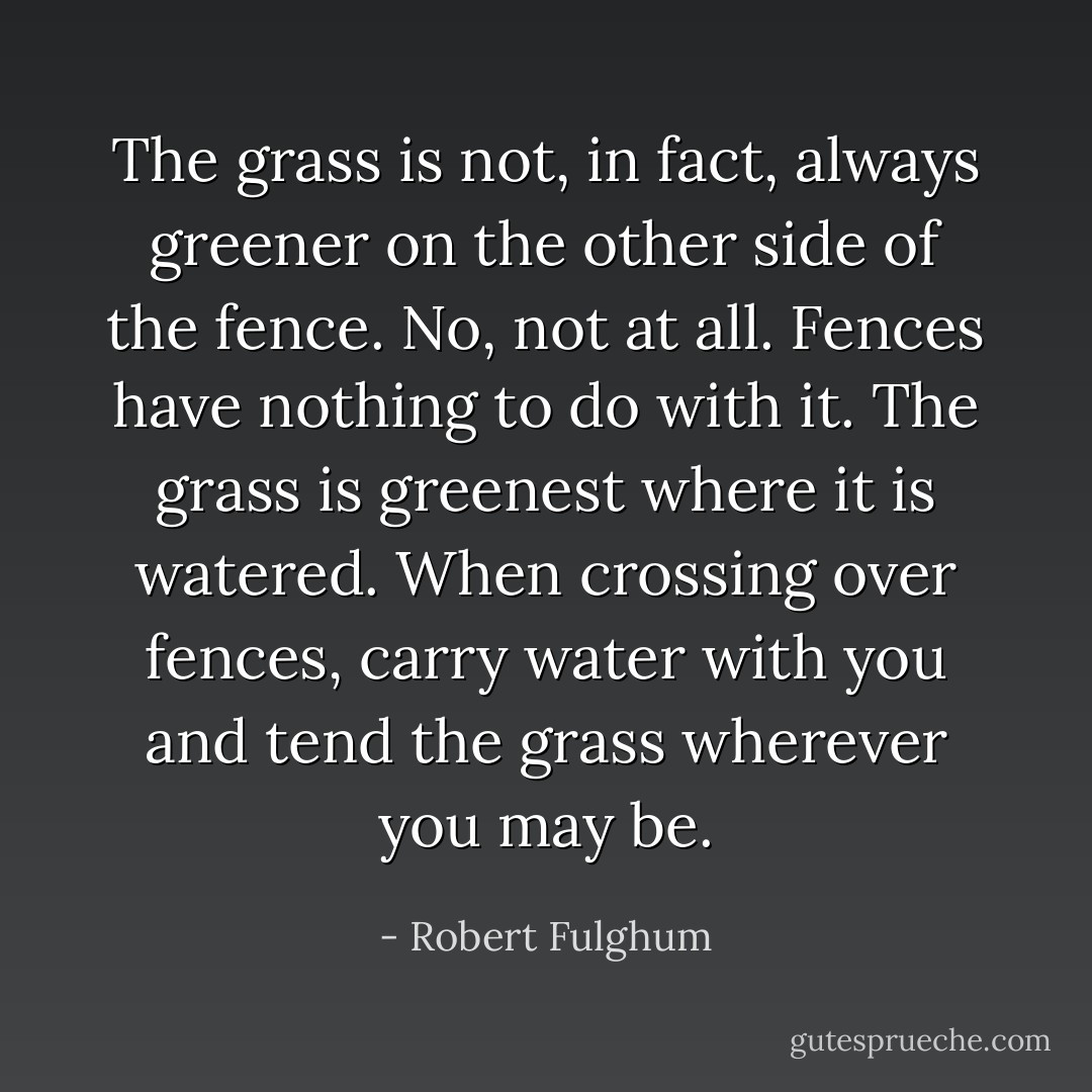 The grass is not, in fact, always greener on the other side of the fence. No, not at all. Fences have nothing to do with it. The grass is greenest where it is watered. When crossing over fences, carry water with you and tend the grass wherever you may be. - Robert Fulghum