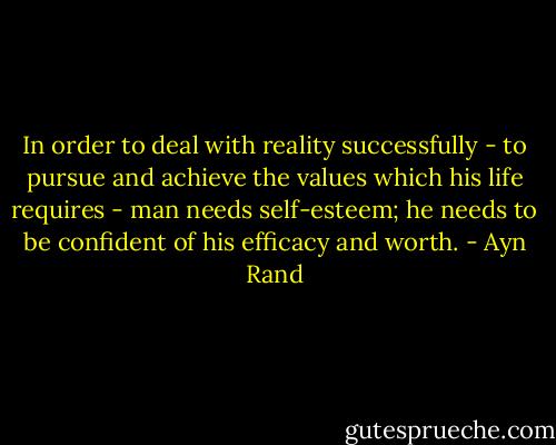 In order to deal with reality successfully - to pursue and achieve the values which his life requires - man needs self-esteem; he needs to be confident of his efficacy and worth. - Ayn Rand