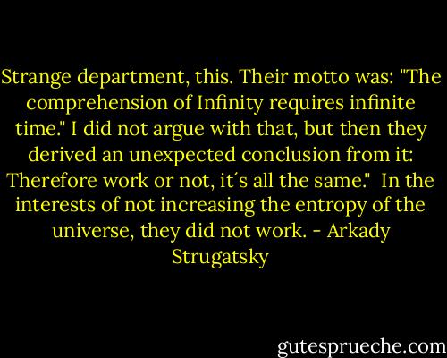 Strange department, this. Their motto was: "The comprehension of Infinity requires infinite time." I did not argue with that, but then they derived an unexpected conclusion from it: Therefore work or not, it´s all the same."<br /> In the interests of not increasing the entropy of the universe, they did not work. - Arkady Strugatsky