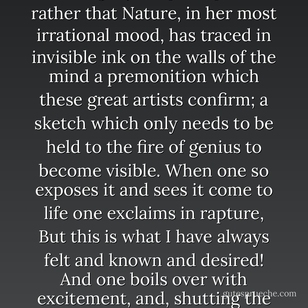 One holds every phrase, every scene to the light as one reads - for Nature seems, very oddly, to have provided us with an inner light by which to judge of the novelist’s integrity or disintegrity. Or perhaps it is rather that Nature, in her most irrational mood, has traced in invisible ink on the walls of the mind a premonition which these great artists confirm; a sketch which only needs to be held to the fire of genius to become visible. When one so exposes it and sees it come to life one exclaims in rapture, But this is what I have always felt and known and desired! And one boils over with excitement, and, shutting the book even with a kind of reverence as if it were something very precious, a stand-by to return to as long as one lives, one puts it back on the shelf […]. - Virginia Woolf