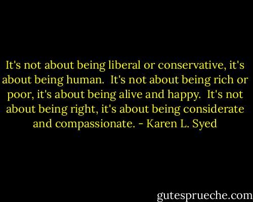 It's not about being liberal or conservative, it's about being human.<br /><br />It's not about being rich or poor, it's about being alive and happy.<br /><br />It's not about being right, it's about being considerate and compassionate. - Karen L. Syed