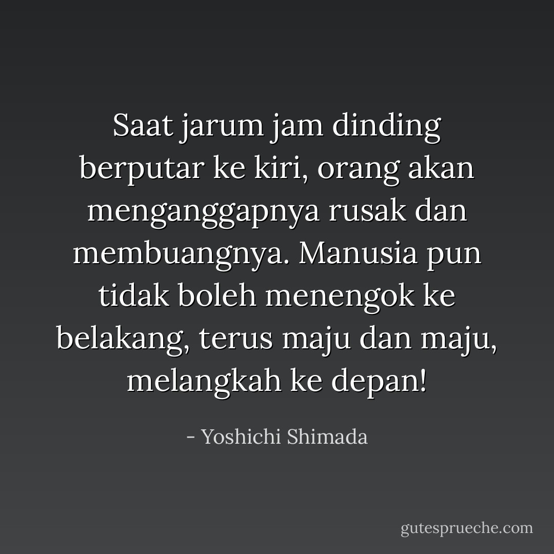 Saat jarum jam dinding berputar ke kiri, orang akan menganggapnya rusak dan membuangnya. Manusia pun tidak boleh menengok ke belakang, terus maju dan maju, melangkah ke depan! - Yoshichi Shimada