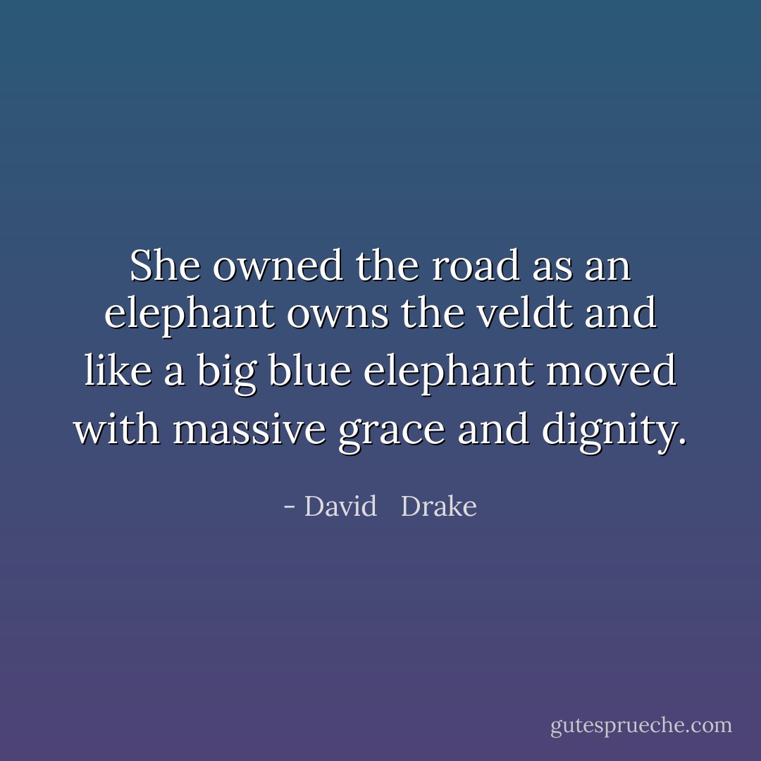 She owned the road<br />as an elephant owns the veldt<br />and like a big blue elephant<br />moved with massive grace<br />and dignity. - David   Drake
