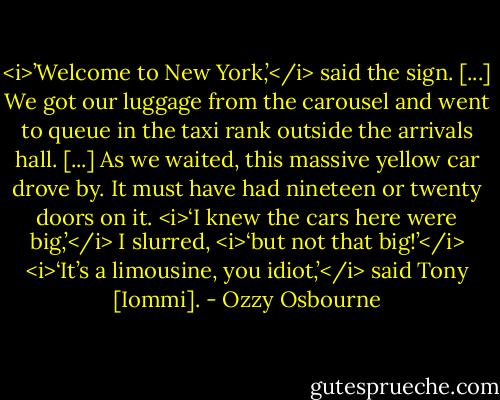 <i>’Welcome to New York,’</i> said the sign. [...] We got our luggage from the carousel and went to queue in the taxi rank outside the arrivals hall. [...] As we waited, this massive yellow car drove by. It must have had nineteen or twenty doors on it.<br /><i>‘I knew the cars here were big,’</i> I slurred, <i>‘but not that big!’</i><br /><i>‘It’s a limousine, you idiot,’</i> said Tony [Iommi]. - Ozzy Osbourne