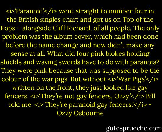 <i>‘Paranoid’</i> went straight to number four in the British singles chart and got us on Top of the Pops – alongside Cliff Richard, of all people. The only problem was the album cover, which had been done before the name change and now didn’t make any sense at all. What did four pink blokes holding shields and waving swords have to do with paranoia? They were pink because that was supposed to be the colour of the war pigs. But without <i>‘War Pigs’</i> written on the front, they just looked like gay fencers.<br /><i>‘They’re not gay fencers, Ozzy,’</i> Bill told me. <i>‘They’re paranoid gay fencers.’</i> - Ozzy Osbourne