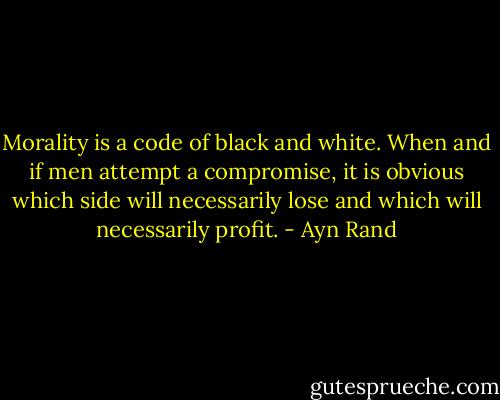 Morality is a code of black and white. When and if men attempt a compromise, it is obvious which side will necessarily lose and which will necessarily profit. - Ayn Rand