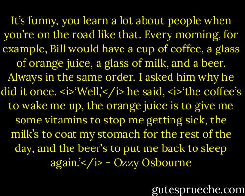 It’s funny, you learn a lot about people when you’re on the road like that. Every morning, for example, Bill would have a cup of coffee, a glass of orange juice, a glass of milk, and a beer. Always in the same order. I asked him why he did it once.<br /><i>‘Well,’</i> he said, <i>‘the coffee’s to wake me up, the orange juice is to give me some vitamins to stop me getting sick, the milk’s to coat my stomach for the rest of the day, and the beer’s to put me back to sleep again.’</i> - Ozzy Osbourne