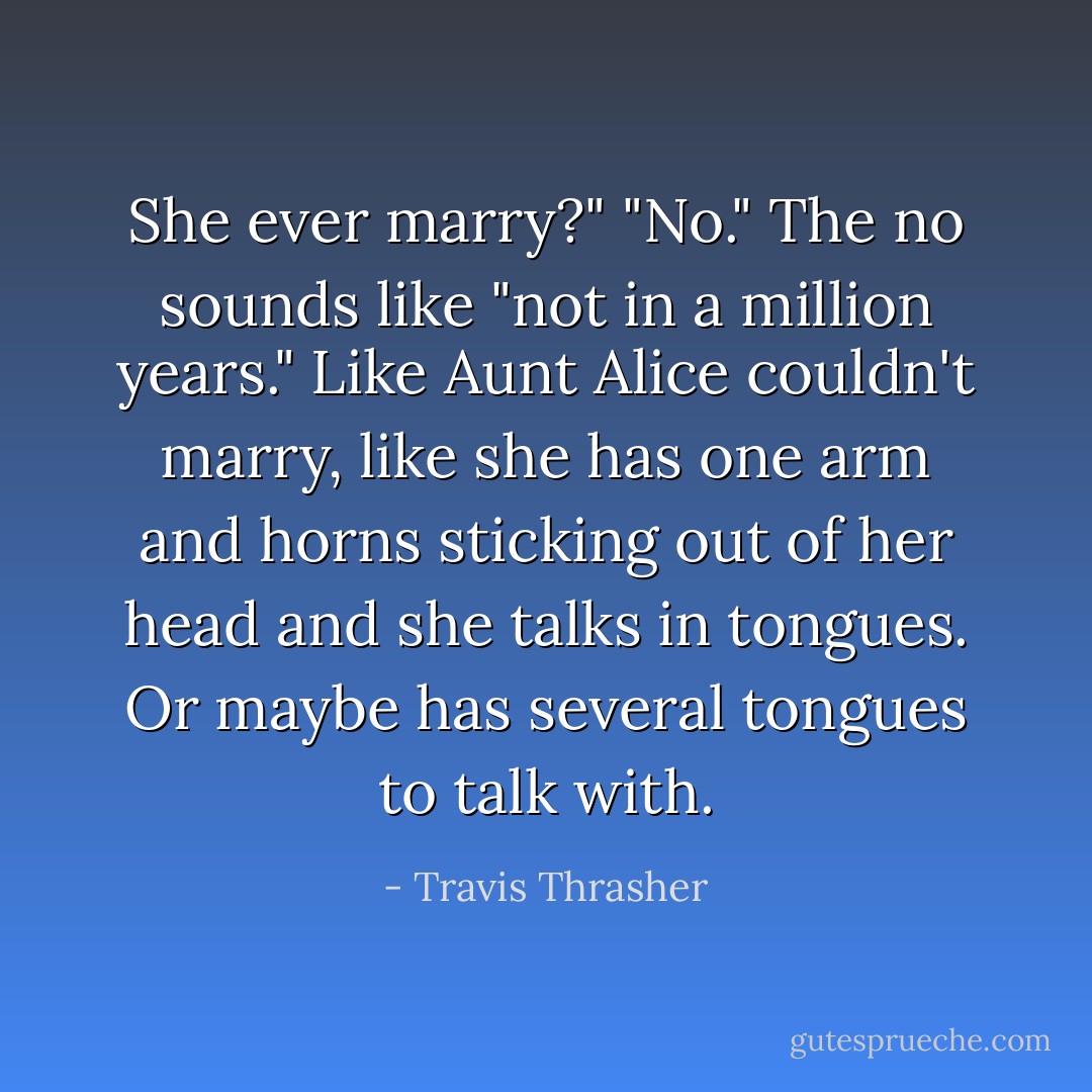 She ever marry?"<br />"No."<br />The no sounds like "not in a million years." Like Aunt Alice couldn't marry, like she has one arm and horns sticking out of her head and she talks in tongues. Or maybe has several tongues to talk with. - Travis Thrasher
