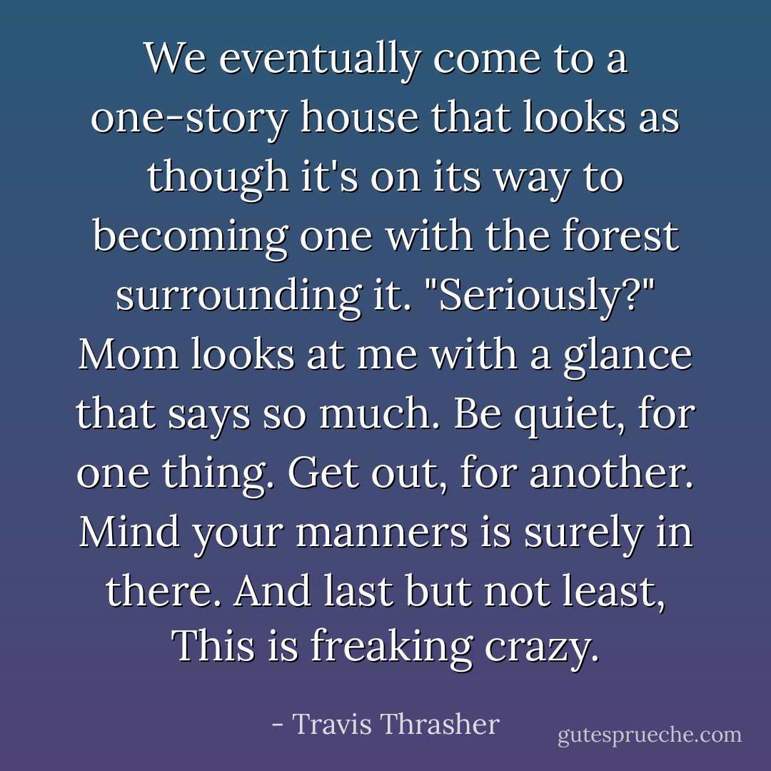 We eventually come to a one-story house that looks as though it's on its way to becoming one with the forest surrounding it. "Seriously?"<br />Mom looks at me with a glance that says so much.<br />Be quiet, for one thing.<br />Get out, for another.<br />Mind your manners is surely in there.<br />And last but not least, This is freaking crazy. - Travis Thrasher