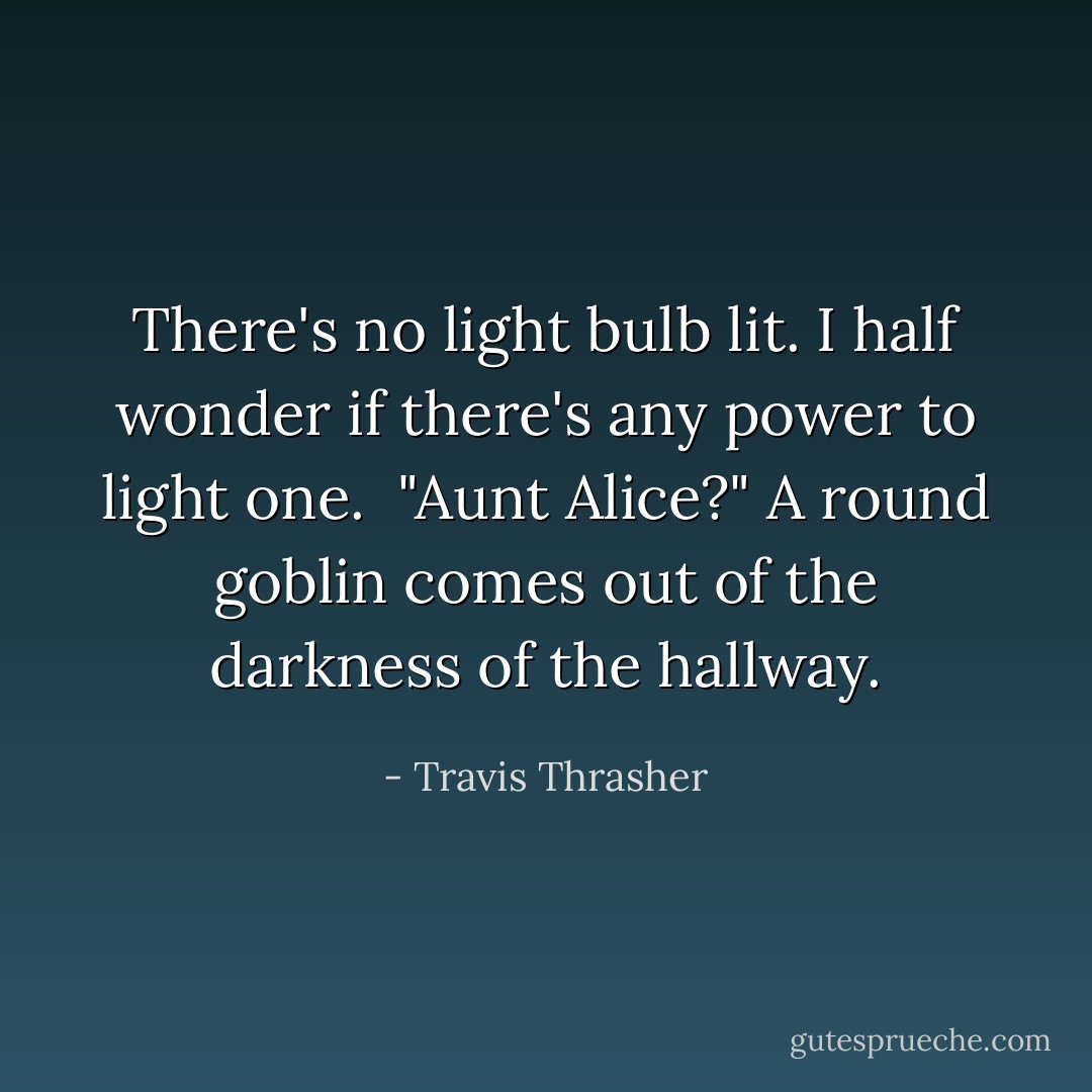 There's no light bulb lit. I half wonder if there's any power to light one. <br />"Aunt Alice?"<br />A round goblin comes out of the darkness of the hallway. - Travis Thrasher