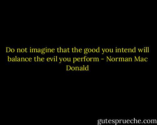 Do not imagine that the good you intend will balance the evil you perform - Norman Mac Donald