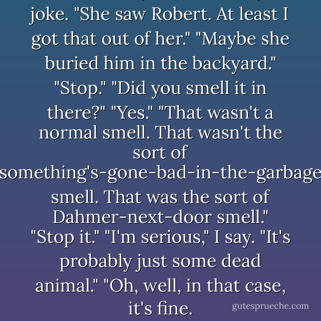 Was she always that friendly?" I joke.<br />"She saw Robert. At least I got that out of her."<br />"Maybe she buried him in the backyard."<br />"Stop."<br />"Did you smell it in there?"<br />"Yes."<br />"That wasn't a normal smell. That wasn't the sort of something's-gone-bad-in-the-garbage smell. That was the sort of Dahmer-next-door smell."<br />"Stop it."<br />"I'm serious," I say.<br />"It's probably just some dead animal."<br />"Oh, well, in that case, it's fine. - Travis Thrasher