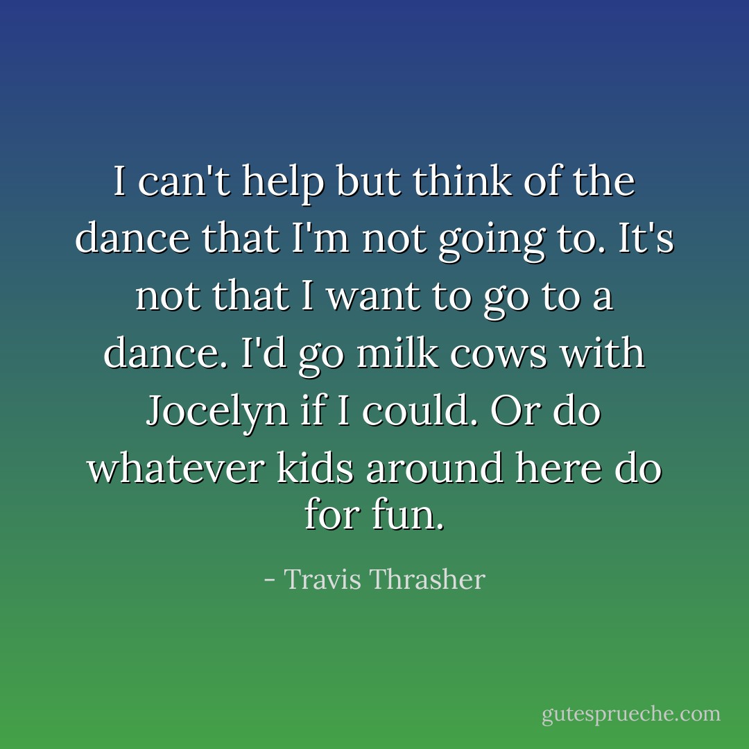 I can't help but think of the dance that I'm not going to.<br />It's not that I want to go to a dance. I'd go milk cows with Jocelyn if I could. Or do whatever kids around here do for fun. - Travis Thrasher