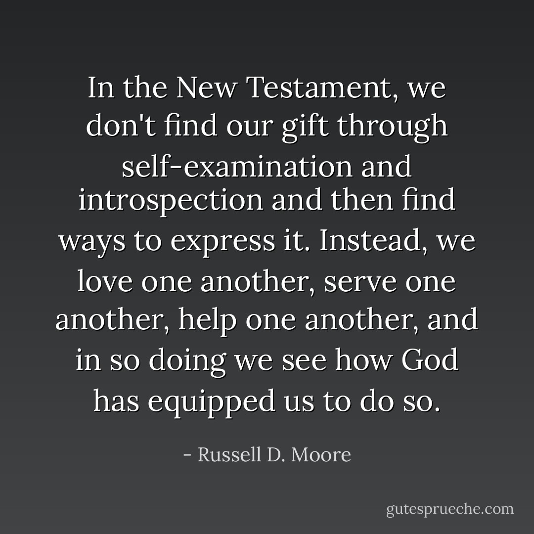 In the New Testament, we don't find our gift through self-examination and introspection and then find ways to express it. Instead, we love one another, serve one another, help one another, and in so doing we see how God has equipped us to do so. - Russell D. Moore