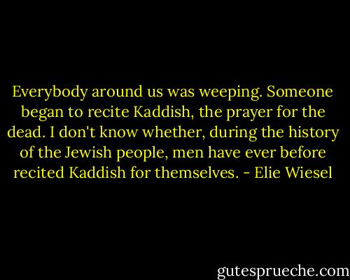 Everybody around us was weeping. Someone began to recite Kaddish, the prayer for the dead. I don't know whether, during the history of the Jewish people, men have ever before recited Kaddish for themselves. - Elie Wiesel