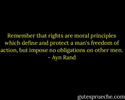 Remember that rights are moral principles which define and protect a man's freedom of action, but impose no obligations on other men. - Ayn Rand