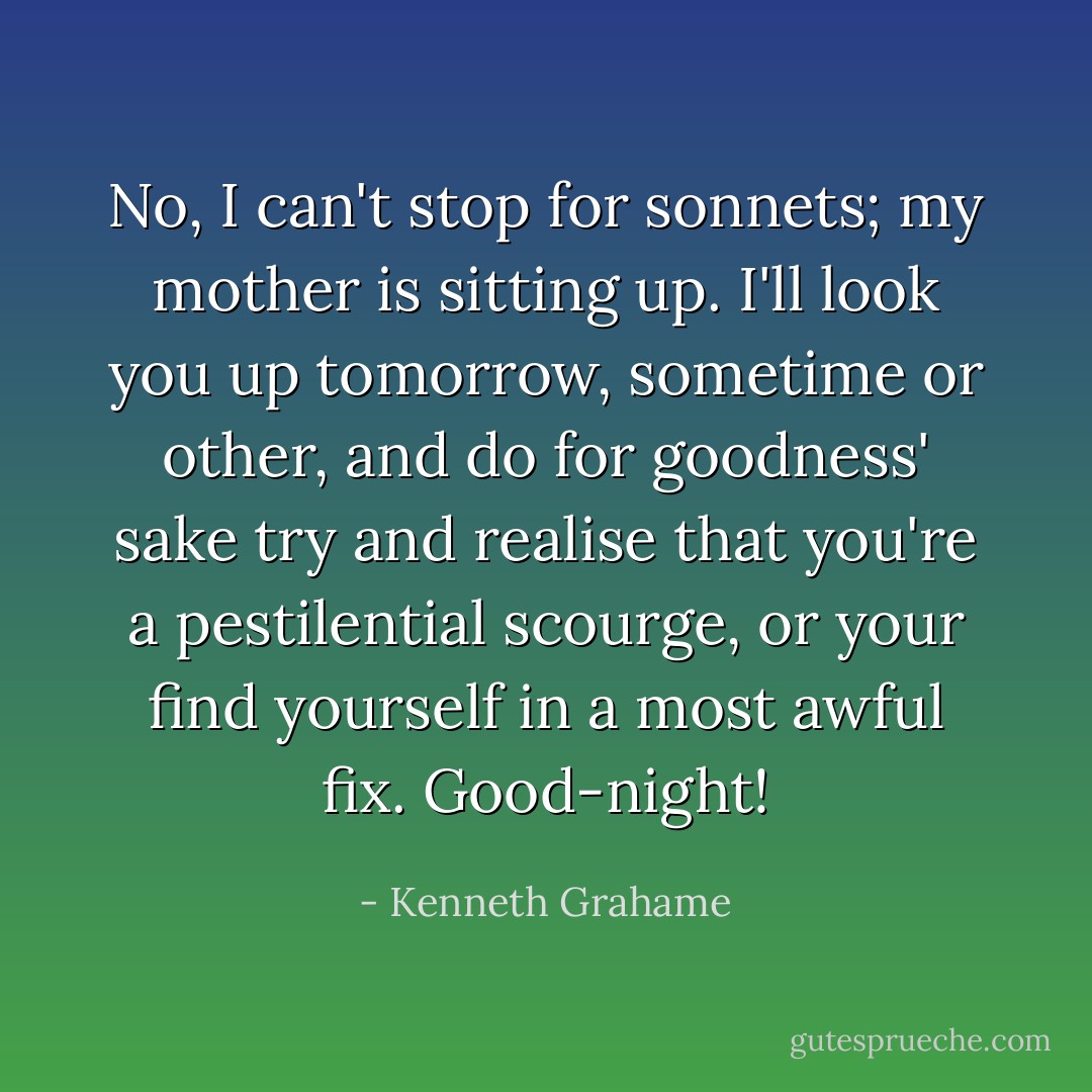 No, I can't stop for sonnets; my mother is sitting up. I'll look you up tomorrow, sometime or other, and do for goodness' sake try and realise that you're a pestilential scourge, or your find yourself in a most awful fix. Good-night! - Kenneth Grahame