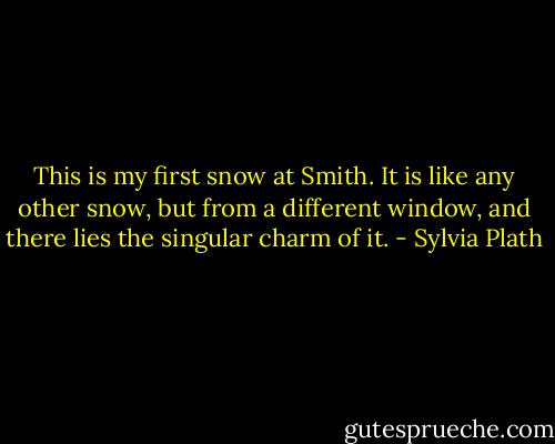 This is my first snow at Smith. It is like any other snow, but from a different window, and there lies the singular charm of it. - Sylvia Plath