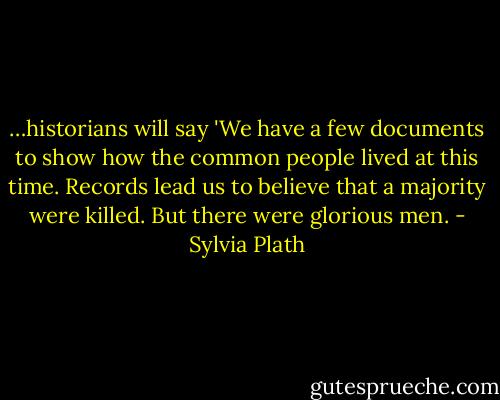 …historians will say 'We have a few documents to show how the common people lived at this time. Records lead us to believe that a majority were killed. But there were glorious men. - Sylvia Plath