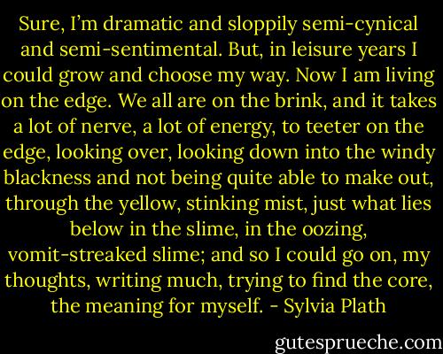 Sure, I’m dramatic and sloppily semi-cynical and semi-sentimental. But, in leisure years I could grow and choose my way. Now I am living on the edge. We all are on the brink, and it takes a lot of nerve, a lot of energy, to teeter on the edge, looking over, looking down into the windy blackness and not being quite able to make out, through the yellow, stinking mist, just what lies below in the slime, in the oozing, vomit-streaked slime; and so I could go on, my thoughts, writing much, trying to find the core, the meaning for myself. - Sylvia Plath