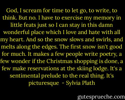 God, I scream for time to let go, to write, to think. But no. I have to exercise my memory in little feats just so I can stay in this damn wonderful place which I love and hate with all my heart. And so the snow slows and swirls, and melts along the edges. The first snow isn't good for much. It makes a few people write poetry, a few wonder if the Christmas shopping is done, a few make reservations at the skiing lodge. It's a sentimental prelude to the real thing. It's picturesque  - Sylvia Plath