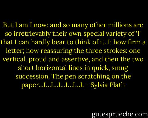 But I am I now; and so many other millions are so irretrievably their own special variety of 'I' that I can hardly bear to think of it. I: how firm a letter; how reassuring the three strokes: one vertical, proud and assertive, and then the two short horizontal lines in quick, smug succession. The pen scratching on the paper…I…I…I…I…I…I. - Sylvia Plath