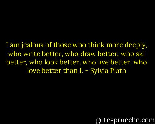 I am jealous of those who think more deeply, who write better, who draw better, who ski better, who look better, who live better, who love better than I. - Sylvia Plath