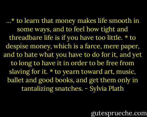 …* to learn that money makes life smooth in some ways, and to feel how tight and threadbare life is if you have too little. * to despise money, which is a farce, mere paper, and to hate what you have to do for it, and yet to long to have it in order to be free from slaving for it. * to yearn toward art, music, ballet and good books, and get them only in tantalizing snatches. - Sylvia Plath