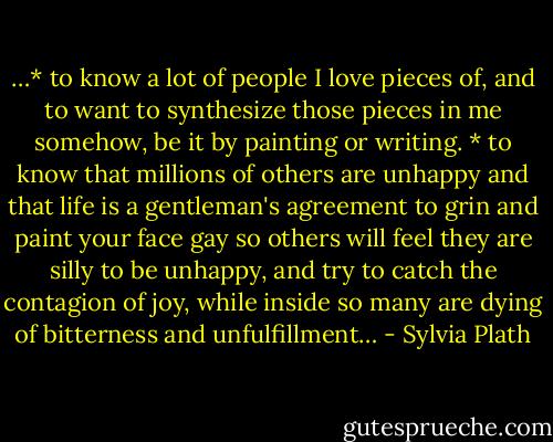 …* to know a lot of people I love pieces of, and to want to synthesize those pieces in me somehow, be it by painting or writing. * to know that millions of others are unhappy and that life is a gentleman's agreement to grin and paint your face gay so others will feel they are silly to be unhappy, and try to catch the contagion of joy, while inside so many are dying of bitterness and unfulfillment… - Sylvia Plath