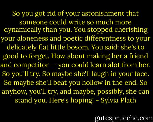 So you got rid of your astonishment that someone could write so much more dynamically than you. You stopped cherishing your aloneness and poetic differentness to your delicately flat little bosom. You said: she's to good to forget. How about making her a friend and competitor — you could learn alot from her. So you'll try. So maybe she'll laugh in your face. So maybe she'll beat you hollow in the end. So anyhow, you'll try, and maybe, possibly, she can stand you. Here's hoping! - Sylvia Plath