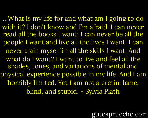…What is my life for and what am I going to do with it? I don't know and I’m afraid. I can never read all the books I want; I can never be all the people I want and live all the lives I want. I can never train myself in all the skills I want. And what do I want? I want to live and feel all the shades, tones, and variations of mental and physical experience possible in my life. And I am horribly limited. Yet I am not a cretin: lame, blind, and stupid. - Sylvia Plath