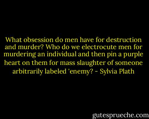 What obsession do men have for destruction and murder? Who do we electrocute men for murdering an individual and then pin a purple heart on them for mass slaughter of someone arbitrarily labeled 'enemy? - Sylvia Plath
