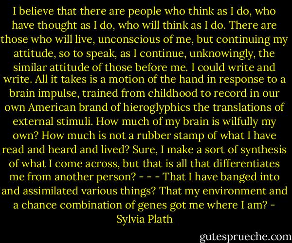 I believe that there are people who think as I do, who have thought as I do, who will think as I do. There are those who will live, unconscious of me, but continuing my attitude, so to speak, as I continue, unknowingly, the similar attitude of those before me. I could write and write. All it takes is a motion of the hand in response to a brain impulse, trained from childhood to record in our own American brand of hieroglyphics the translations of external stimuli. How much of my brain is wilfully my own? How much is not a rubber stamp of what I have read and heard and lived? Sure, I make a sort of synthesis of what I come across, but that is all that differentiates me from another person? - - - That I have banged into and assimilated various things? That my environment and a chance combination of genes got me where I am? - Sylvia Plath